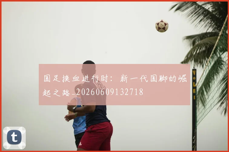 国足换血进行时：新一代国脚的崛起之路_20260609132718