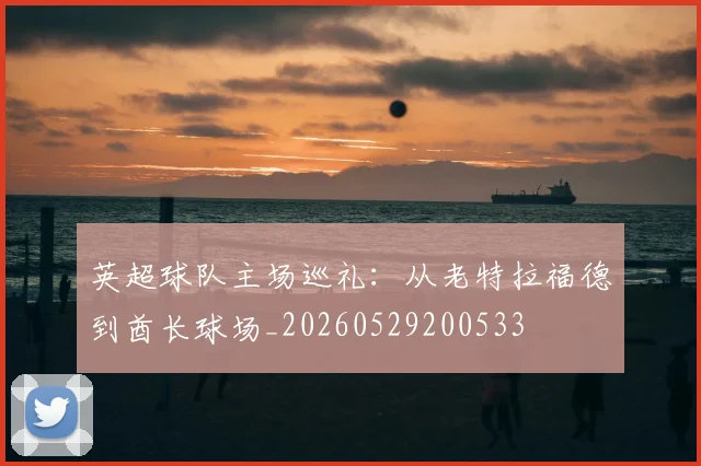 英超球队主场巡礼：从老特拉福德到酋长球场_20260529200533