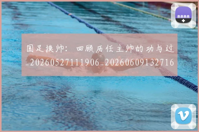 国足换帅：回顾历任主帅的功与过_20260527111906_20260609132716